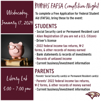 MIHS FAFSA Completion Night Wednesday, To complete a Free Application for Federal Student Aid (FAFSA), bring these to the event: January 17, 2024, STUDENTS - Social Security card or Permanent Resident card - Alien Registration (if you are not a U.S. Citizen) - Driver's license - 2022 federal income tax returns, W-2 forms, & other records of money earned - Bank statements & records of investments - Records of untaxed income - Current business/investment information library lab 5:00 - 7:00 pm PARENTS - Parent